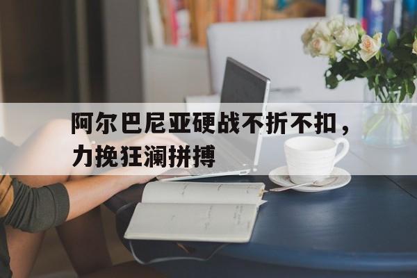 1xbet体育app下载-包含阿尔巴尼亚硬战不折不扣，力挽狂澜拼搏的词条